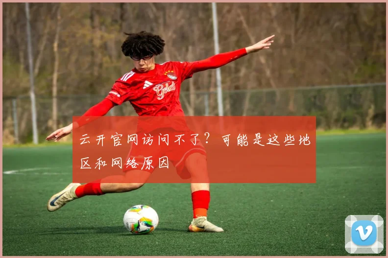 云开官网访问不了？可能是这些地区和网络原因